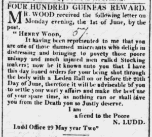 The article reads: "Four Hundred Guineas Reward. Mr Wood received the following letter on Monday evening, the 1st of June, by the post. "Henry Wood, It having been represented to me that you are one of those damned miscreants who delight in distressing and bringing to poverty those poore unhapy and much injured men called Stocking makers; now it be known unto you that I have this day issued orders for your being shot through the body with a Leden ball on or before the 20th Day of June, therefore it will be adviseable of you to settle your worldly affairs and make the best use of your spare time, as nothing can or will save you from the Death you so justly deserve. I am, a friend to the Poore, N. Ludd. Ludd Office 29 May year Two."